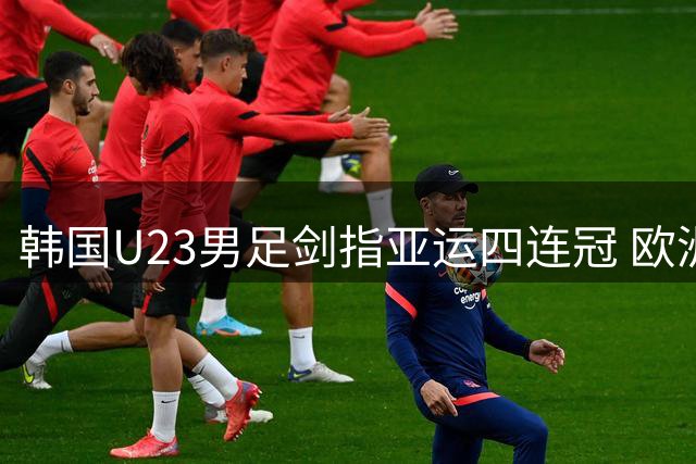 韩国U23男足剑指亚运四连冠 欧洲军团阵容豪华